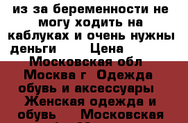 из за беременности не могу ходить на каблуках и очень нужны деньги ((( › Цена ­ 3 000 - Московская обл., Москва г. Одежда, обувь и аксессуары » Женская одежда и обувь   . Московская обл.,Москва г.